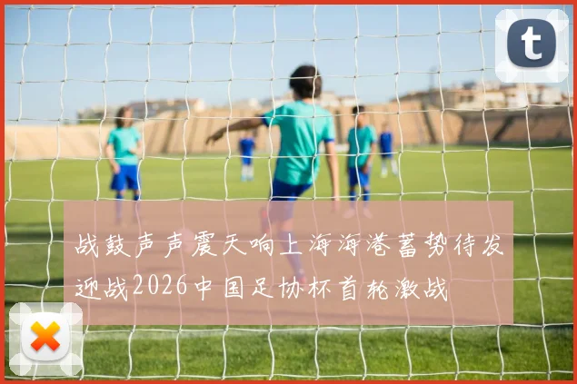 战鼓声声震天响上海海港蓄势待发迎战2026中国足协杯首轮激战