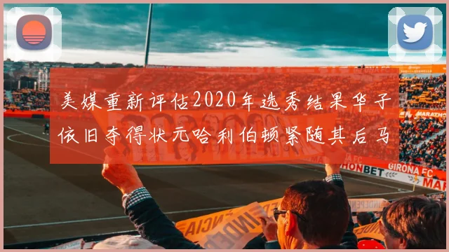 美媒重新评估2020年选秀结果华子依旧夺得状元哈利伯顿紧随其后马克西位列探花