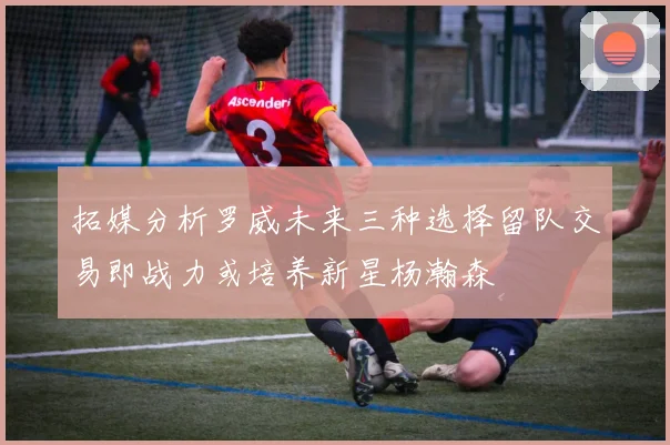 拓媒分析罗威未来三种选择留队交易即战力或培养新星杨瀚森