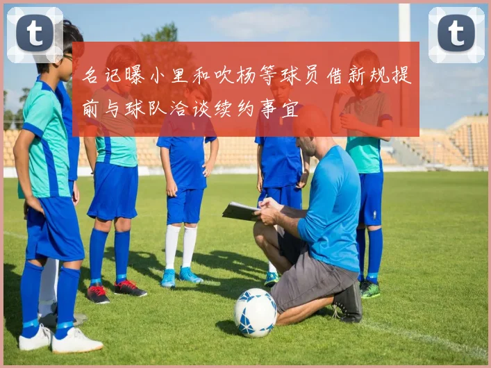 名记曝小里和吹杨等球员借新规提前与球队洽谈续约事宜