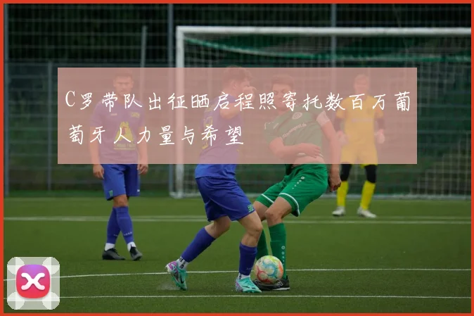 C罗带队出征晒启程照寄托数百万葡萄牙人力量与希望