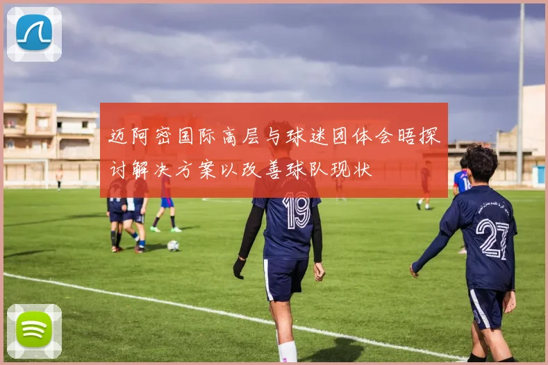 迈阿密国际高层与球迷团体会晤探讨解决方案以改善球队现状