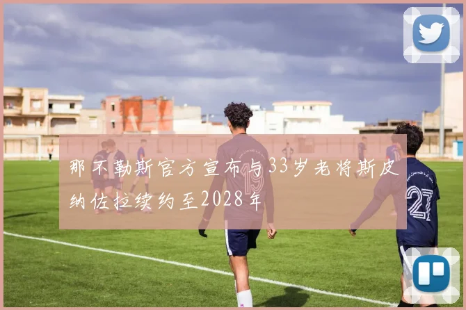 那不勒斯官方宣布与33岁老将斯皮纳佐拉续约至2028年