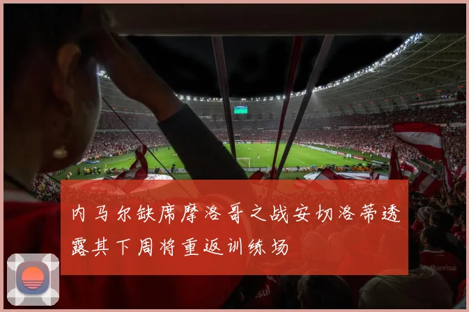 内马尔缺席摩洛哥之战安切洛蒂透露其下周将重返训练场