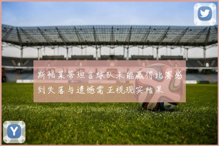斯帕莱蒂坦言球队未能赢得比赛感到失落与遗憾需正视现实结果