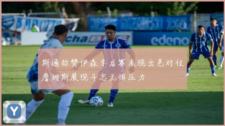 斯通称赞伊森季后赛表现出色对位詹姆斯展现斗志无惧压力