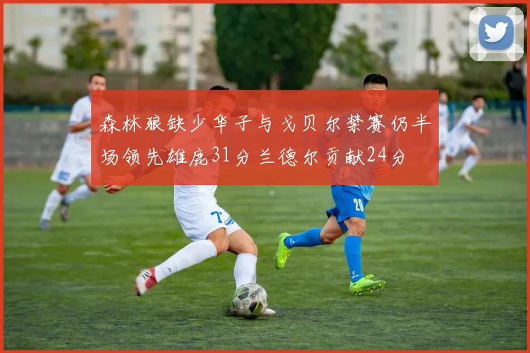 森林狼缺少华子与戈贝尔禁赛仍半场领先雄鹿31分兰德尔贡献24分