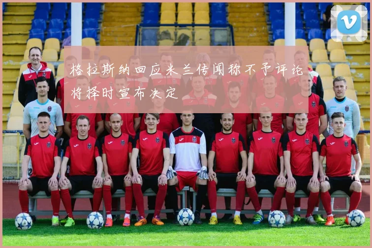 格拉斯纳回应米兰传闻称不予评论将择时宣布决定