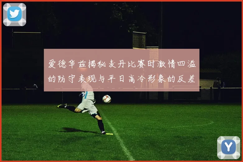 爱德华兹揭秘麦丹比赛时激情四溢的防守表现与平日高冷形象的反差