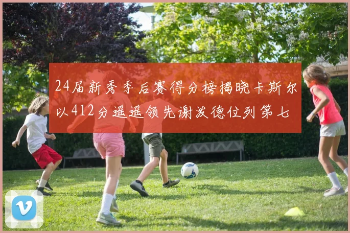 24届新秀季后赛得分榜揭晓卡斯尔以412分遥遥领先谢泼德位列第七