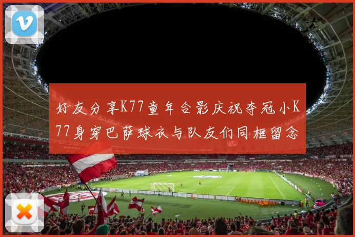 好友分享K77童年合影庆祝夺冠小K77身穿巴萨球衣与队友们同框留念