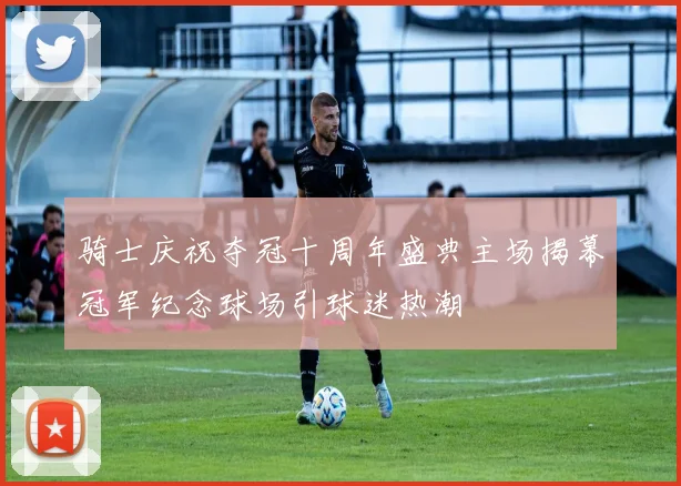 骑士庆祝夺冠十周年盛典主场揭幕冠军纪念球场引球迷热潮