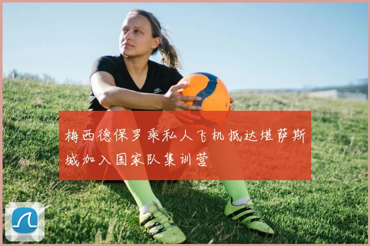 梅西德保罗乘私人飞机抵达堪萨斯城加入国家队集训营