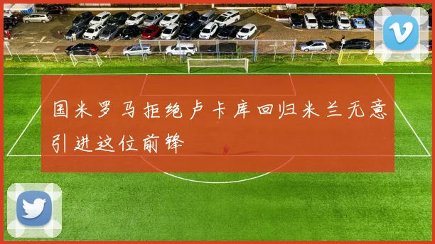 国米罗马拒绝卢卡库回归米兰无意引进这位前锋
