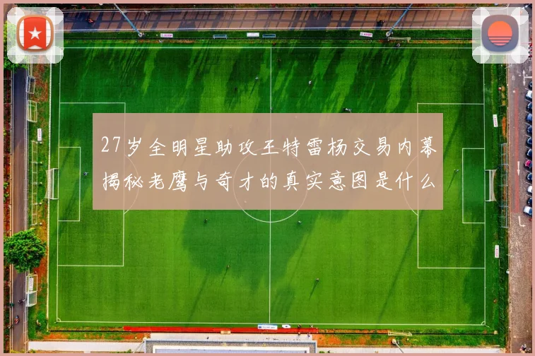 27岁全明星助攻王特雷杨交易内幕揭秘老鹰与奇才的真实意图是什么