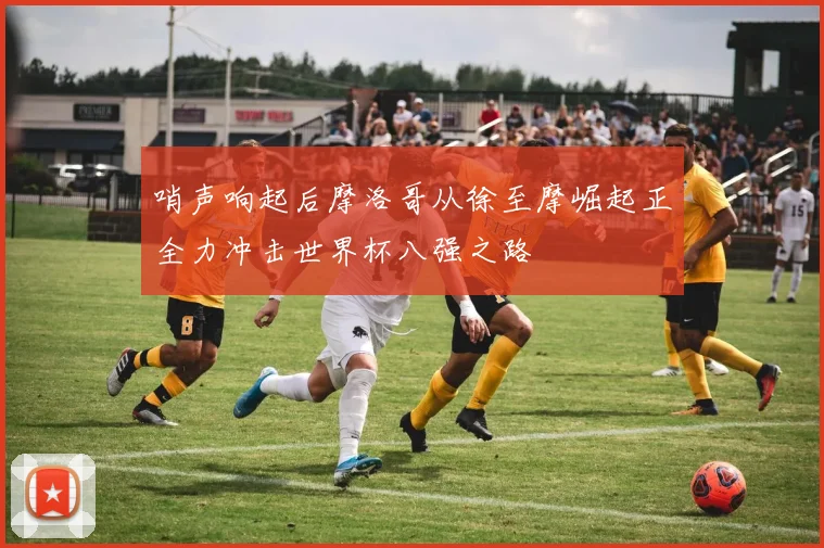 哨声响起后摩洛哥从徐至摩崛起正全力冲击世界杯八强之路