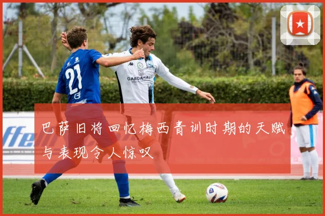 巴萨旧将回忆梅西青训时期的天赋与表现令人惊叹